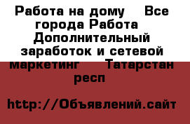 Работа на дому  - Все города Работа » Дополнительный заработок и сетевой маркетинг   . Татарстан респ.